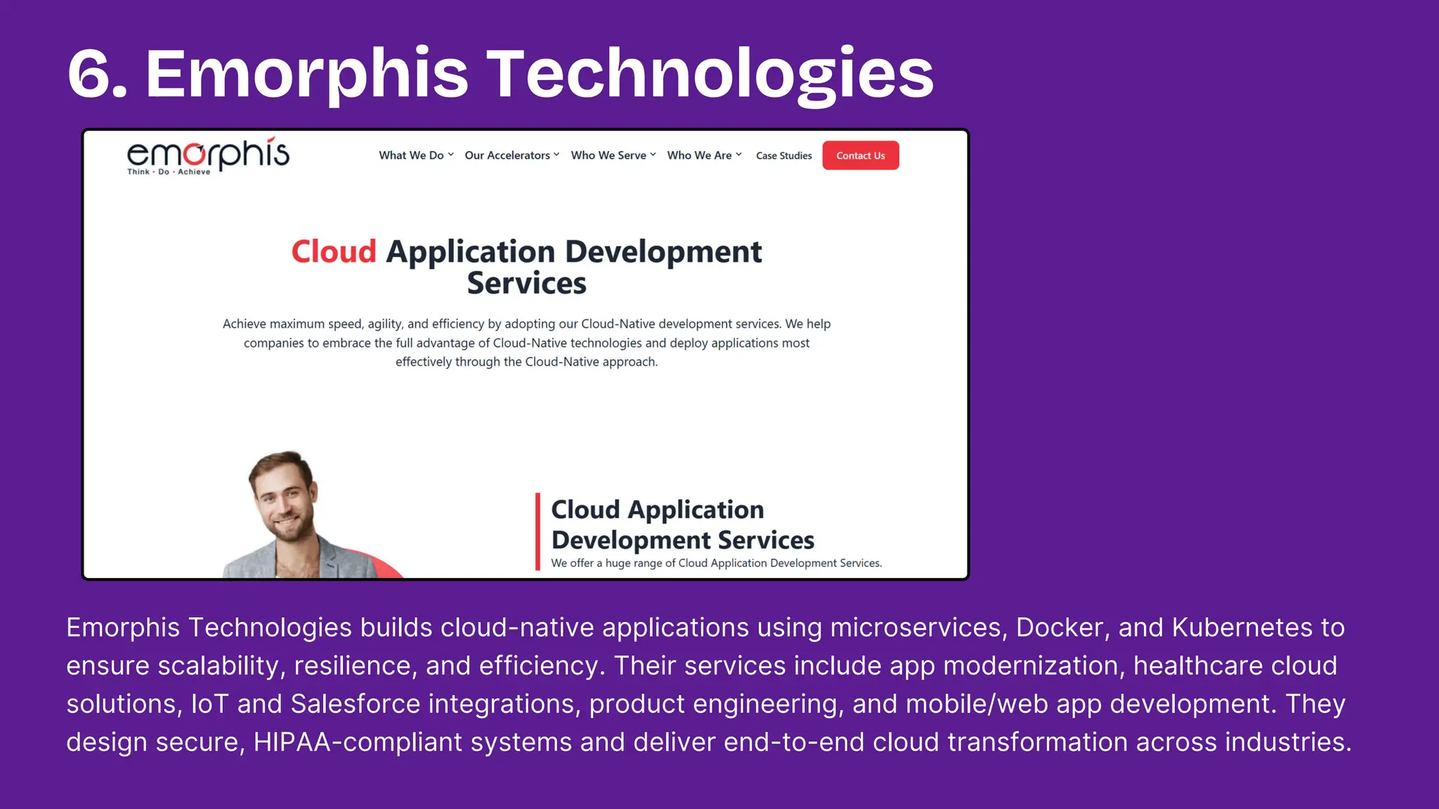 Emorphis Technologies builds cloud-native applications using microservices, Docker, and Kubernetes to
ensure scalability, resilience, and efficiency. Their services include app modernization, healthcare cloud
solutions, IoT and Salesforce integrations, product engineering, and mobile/web app development. They
design secure, HIPAA-compliant systems and deliver end-to-end cloud transformation across industries.
6. Emorphis Technologies
 