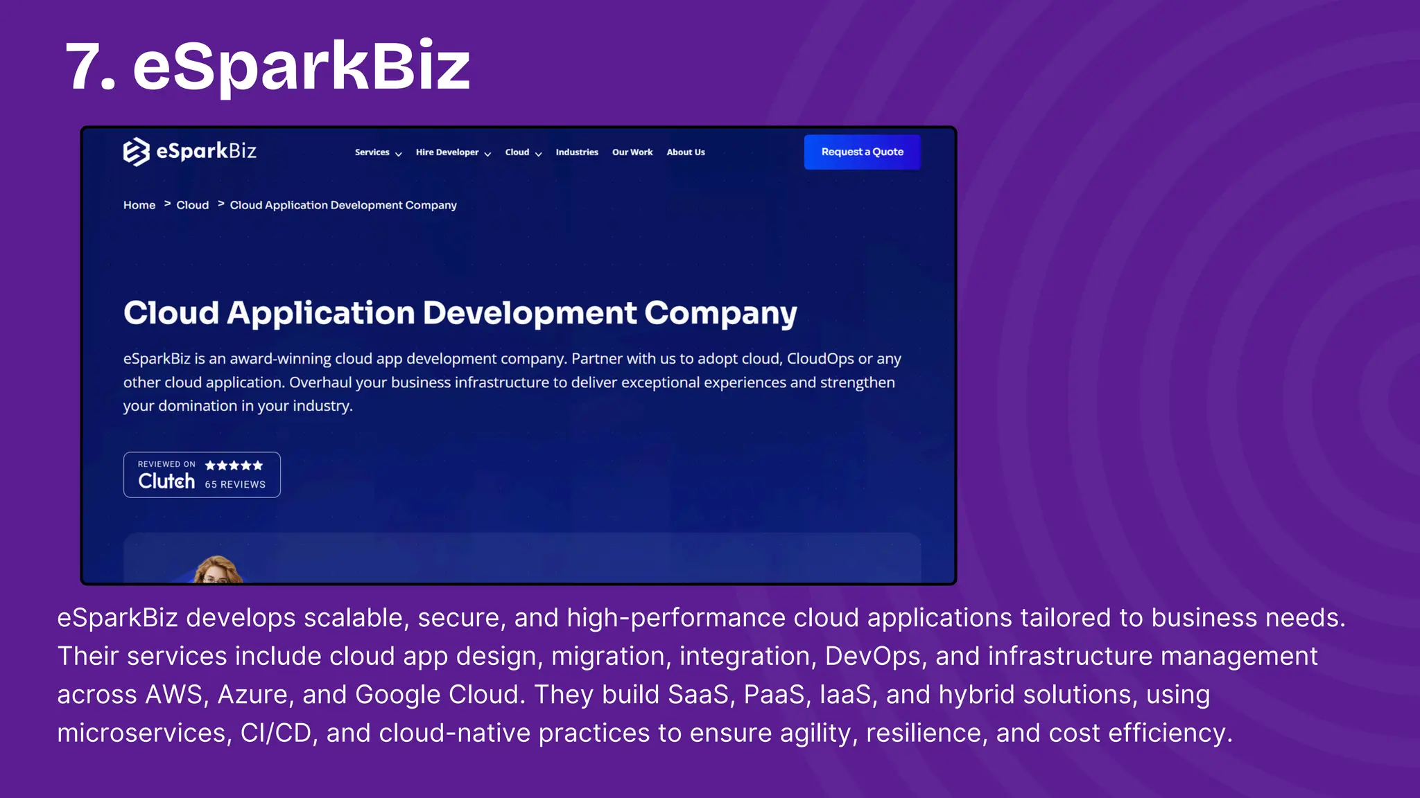 7. eSparkBiz
eSparkBiz develops scalable, secure, and high-performance cloud applications tailored to business needs.
Their services include cloud app design, migration, integration, DevOps, and infrastructure management
across AWS, Azure, and Google Cloud. They build SaaS, PaaS, IaaS, and hybrid solutions, using
microservices, CI/CD, and cloud-native practices to ensure agility, resilience, and cost efficiency.
 