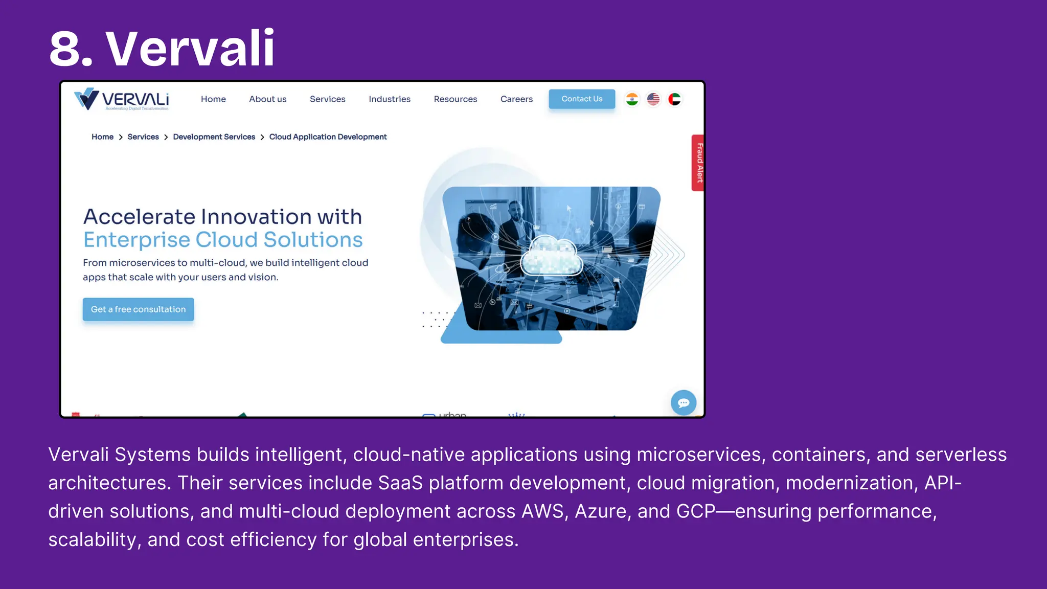 Vervali Systems builds intelligent, cloud-native applications using microservices, containers, and serverless
architectures. Their services include SaaS platform development, cloud migration, modernization, API-
driven solutions, and multi-cloud deployment across AWS, Azure, and GCP—ensuring performance,
scalability, and cost efficiency for global enterprises.
8. Vervali
 