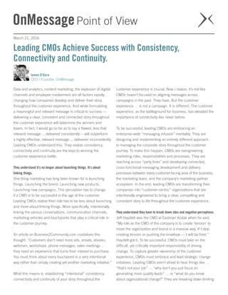 March 21, 2016
James O’Gara
CEO / Founder, OnMessage
Data and analytics, content marketing, the explosion of digital
channels and employee involvement are all factors rapidly
changing how companies develop and deliver their story
throughout the customer experience. And while formulating
a meaningful and relevant message is critical to success —
delivering a clear, consistent and connected story throughout
the customer experience will determine the winners and
losers. In fact, I would go so far as to say a flawed, less that
relevant message ... delivered consistently— will outperform
a highly effective, relevant message ... delivered inconsistently.
Leading CMOs understand this. They realize consistency,
connectivity and continuity are the keys to winning the
customer experience battle.
They understand it’s no longer about launching things. It’s about
linking things.
One thing marketing has long been known for is launching
things. Launching the brand. Launching new products.
Launching new campaigns. This perception has to change
if a CMO is to be successful in the age of the customer.
Leading CMOs realize their role has to be less about launching
and more about linking things. More specifically, intentionally
linking the various conversations, communication channels,
marketing vehicles and touchpoints that play a critical role in
the customer journey.
An article on Business2Community.com crystalizes this
thought, “Customers don’t need more ads, emails, ebooks,
webinars, workshops, phone messages, sales meetings …
they need an experience that turns their interest to purchase.
You must think about every touchpoint in a very intentional
way rather than simply creating yet another marketing initiative.”
What this means is, establishing “intentional” consistency,
connectivity and continuity of your story throughout the
customer experience is crucial. Now I realize, it’s not like
CMOs haven’t focused on aligning messages across
campaigns in the past. They have. But the customer
experience … is not a campaign. It is different. The customer
experience, as the battleground for business, has elevated the
importance of connectivity like never before.
To be successful, leading CMOs are embracing an
enterprise-wide “messaging infusion” mentality. They are
designing and implementing an entirely different approach
to managing the corporate story throughout the customer
journey. To make this happen, CMOs are reengineering
marketing roles, responsibilities and processes. They are
reaching across “party lines” and developing connected,
cross-functional messaging development and delivery
processes between every customer-facing area of the business,
the marketing team, and the company’s marketing partner
ecosystem. In the end, leading CMOs are transforming their
companies into “customer-centric” organizations that are
intentionally engineered to bring a clear, compelling and
consistent story to life throughout the customer experience.
They understand they have to break down silos and negative perceptions. 
Jeff Hayzlett was the CMO at Eastman Kodak when he said,
“My role as the CMO of the company is to create ‘tension’ to
move the organization and brand in a massive way. If I stop
creating tension or pushing the envelope — I will be fired.”
Hayzlett got it. To be successful, CMOs must take on the
difficult, yet critically important responsibility of driving
change. To capture greater ownership of the customer
experience, CMOs must embrace and lead strategic change
initiatives. Leading CMOs aren’t afraid to hear things like …
“that’s not your job” … “why don’t you just focus on
generating more quality leads” … or “what do you know
about organizational change?” They are breaking down limiting
Leading CMOs Achieve Success with Consistency,
Connectivity and Continuity.
 