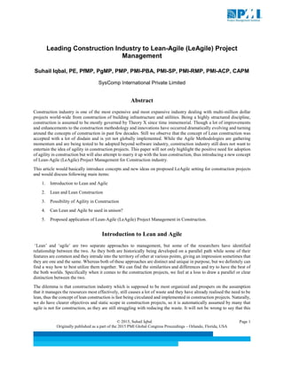 © 2015, Suhail Iqbal Page 1
Originally published as a part of the 2015 PMI Global Congress Proceedings – Orlando, Florida, USA
Leading Construction Industry to Lean-Agile (LeAgile) Project
Management
Suhail Iqbal, PE, PfMP, PgMP, PMP, PMI-PBA, PMI-SP, PMI-RMP, PMI-ACP, CAPM
SysComp International Private Limited
Abstract
Construction industry is one of the most expensive and most expansive industry dealing with multi-million dollar
projects world-wide from construction of building infrastructure and utilities. Being a highly structured discipline,
construction is assumed to be mostly governed by Theory X since time immemorial. Though a lot of improvements
and enhancements to the construction methodology and innovations have occurred dramatically evolving and turning
around the concepts of construction in past few decades. Still we observe that the concept of Lean construction was
accepted with a lot of disdain and is yet not globally implemented. While the Agile Methodologies are gathering
momentum and are being tested to be adopted beyond software industry, construction industry still does not want to
entertain the idea of agility in construction projects. This paper will not only highlight the positive need for adoption
of agility in construction but will also attempt to marry it up with the lean construction, thus introducing a new concept
of Lean-Agile (LeAgile) Project Management for Construction industry.
This article would basically introduce concepts and new ideas on proposed LeAgile setting for construction projects
and would discuss following main items:
1. Introduction to Lean and Agile
2. Lean and Lean Construction
3. Possibility of Agility in Construction
4. Can Lean and Agile be used in unison?
5. Proposed application of Lean-Agile (LeAgile) Project Management in Construction.
Introduction to Lean and Agile
‘Lean’ and ‘agile’ are two separate approaches to management, but some of the researchers have identified
relationship between the two. As they both are historically being developed on a parallel path while some of their
features are common and they intrude into the territory of other at various points, giving an impression sometimes that
they are one and the same. Whereas both of these approaches are distinct and unique in purpose, but we definitely can
find a way how to best utilize them together. We can find the similarities and differences and try to have the best of
the both worlds. Specifically when it comes to the construction projects, we feel at a loss to draw a parallel or clear
distinction between the two.
The dilemma is that construction industry which is supposed to be most organized and prospers on the assumption
that it manages the resources most effectively, still causes a lot of waste and they have already realised the need to be
lean, thus the concept of lean construction is fast being circulated and implemented in construction projects. Naturally,
we do have clearer objectives and static scope in construction projects, so it is automatically assumed by many that
agile is not for construction, as they are still struggling with reducing the waste. It will not be wrong to say that this
 