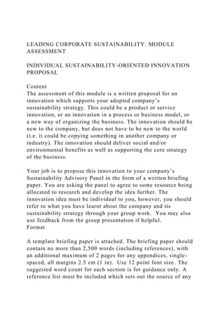 LEADING CORPORATE SUSTAINABILITY: MODULE
ASSESSMENT
INDIVIDUAL SUSTAINABILITY-ORIENTED INNOVATION
PROPOSAL
Content
The assessment of this module is a written proposal for an
innovation which supports your adopted company’s
sustainability strategy. This could be a product or service
innovation, or an innovation in a process or business model, or
a new way of organizing the business. The innovation should be
new to the company, but does not have to be new to the world
(i.e. it could be copying something in another company or
industry). The innovation should deliver social and/or
environmental benefits as well as supporting the core strategy
of the business.
Your job is to propose this innovation to your company’s
Sustainability Advisory Panel in the form of a written briefing
paper. You are asking the panel to agree to some resource being
allocated to research and develop the idea further. The
innovation idea must be individual to you, however, you should
refer to what you have learnt about the company and its
sustainability strategy through your group work. You may also
use feedback from the group presentation if helpful.
Format
A template briefing paper is attached. The briefing paper should
contain no more than 2,500 words (including references), with
an additional maximum of 2 pages for any appendices, single-
spaced, all margins 2.5 cm (1 in). Use 12 point font size. The
suggested word count for each section is for guidance only. A
reference list must be included which sets out the source of any
 