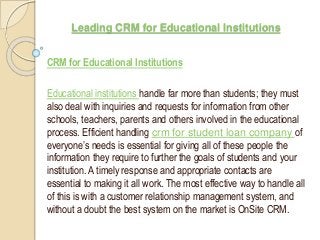 Leading CRM for Educational Institutions
CRM for Educational Institutions
Educational institutions handle far more than students; they must
also deal with inquiries and requests for information from other
schools, teachers, parents and others involved in the educational
process. Efficient handling crm for student loan company of
everyone’s needs is essential for giving all of these people the
information they require to further the goals of students and your
institution. A timely response and appropriate contacts are
essential to making it all work. The most effective way to handle all
of this is with a customer relationship management system, and
without a doubt the best system on the market is OnSite CRM.
 