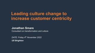 Leading culture change to
increase customer centricity
Jonathan Smare
Consultant on transformation and culture
DATE: Friday 4th
November 2022
UX Brighton
 
