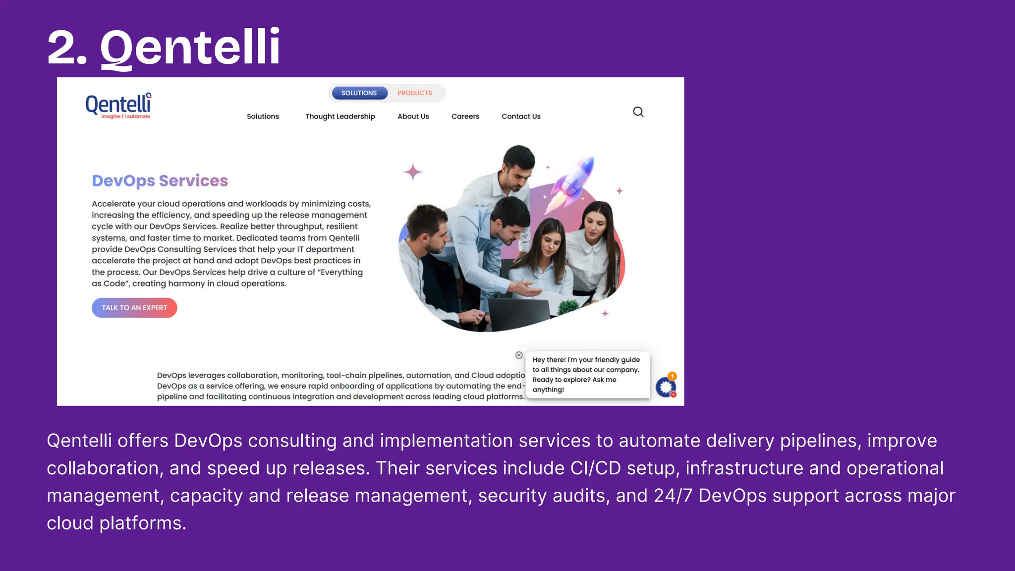 Qentelli offers DevOps consulting and implementation services to automate delivery pipelines, improve
collaboration, and speed up releases. Their services include CI/CD setup, infrastructure and operational
management, capacity and release management, security audits, and 24/7 DevOps support across major
cloud platforms.
2. Qentelli
 