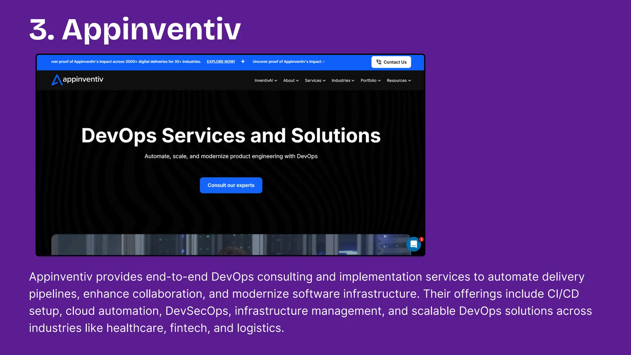 Appinventiv provides end-to-end DevOps consulting and implementation services to automate delivery
pipelines, enhance collaboration, and modernize software infrastructure. Their offerings include CI/CD
setup, cloud automation, DevSecOps, infrastructure management, and scalable DevOps solutions across
industries like healthcare, fintech, and logistics.
3. Appinventiv
 