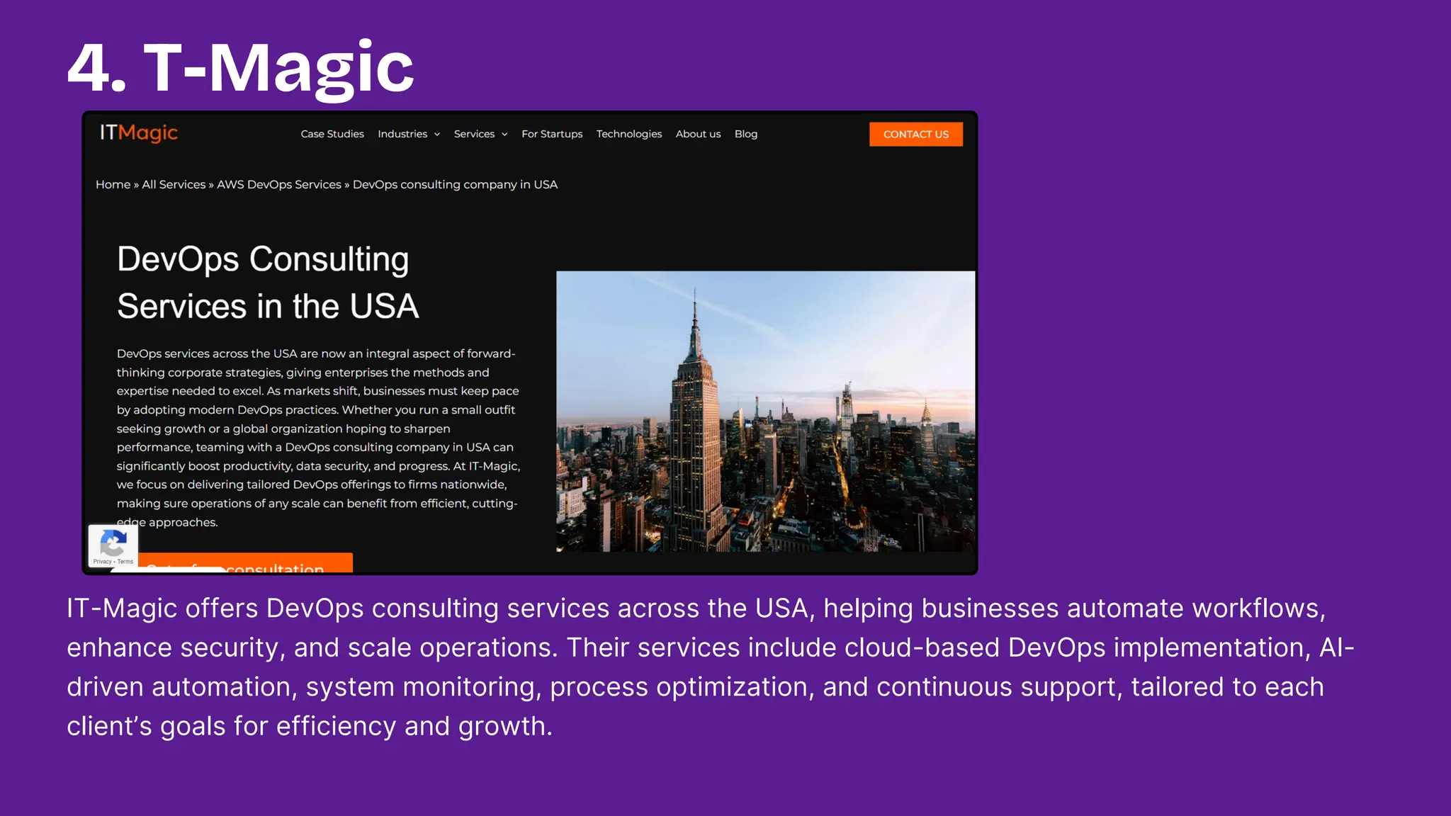 IT-Magic offers DevOps consulting services across the USA, helping businesses automate workflows,
enhance security, and scale operations. Their services include cloud-based DevOps implementation, AI-
driven automation, system monitoring, process optimization, and continuous support, tailored to each
client’s goals for efficiency and growth.
4. T-Magic
 
