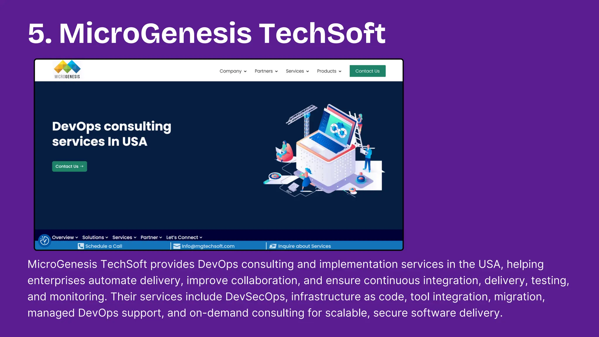 MicroGenesis TechSoft provides DevOps consulting and implementation services in the USA, helping
enterprises automate delivery, improve collaboration, and ensure continuous integration, delivery, testing,
and monitoring. Their services include DevSecOps, infrastructure as code, tool integration, migration,
managed DevOps support, and on-demand consulting for scalable, secure software delivery.
5. MicroGenesis TechSoft
 