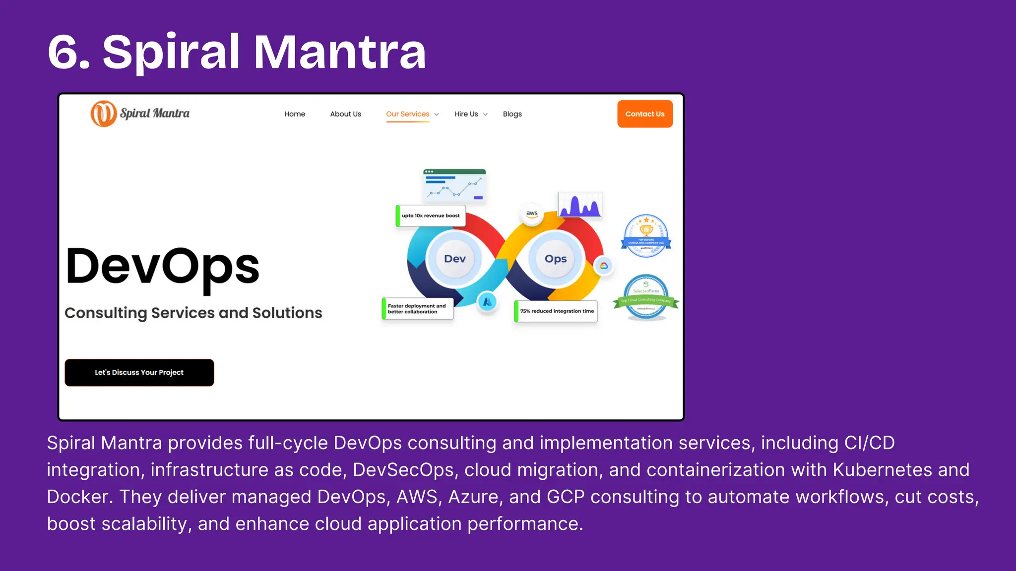 Spiral Mantra provides full-cycle DevOps consulting and implementation services, including CI/CD
integration, infrastructure as code, DevSecOps, cloud migration, and containerization with Kubernetes and
Docker. They deliver managed DevOps, AWS, Azure, and GCP consulting to automate workflows, cut costs,
boost scalability, and enhance cloud application performance.
6. Spiral Mantra
 