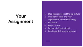 Your
Assignment
1. Step back and look at the big picture
2. Question yourself and your
alignment to vision and strategy
3. Be realistic
4. Keep it simple
5. Embrace failure (quickly)
6. Continuously learn and improve
 