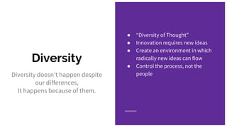 Diversity
Diversity doesn’t happen despite
our differences,
It happens because of them.
● “Diversity of Thought”
● Innovation requires new ideas
● Create an environment in which
radically new ideas can flow
● Control the process, not the
people
 