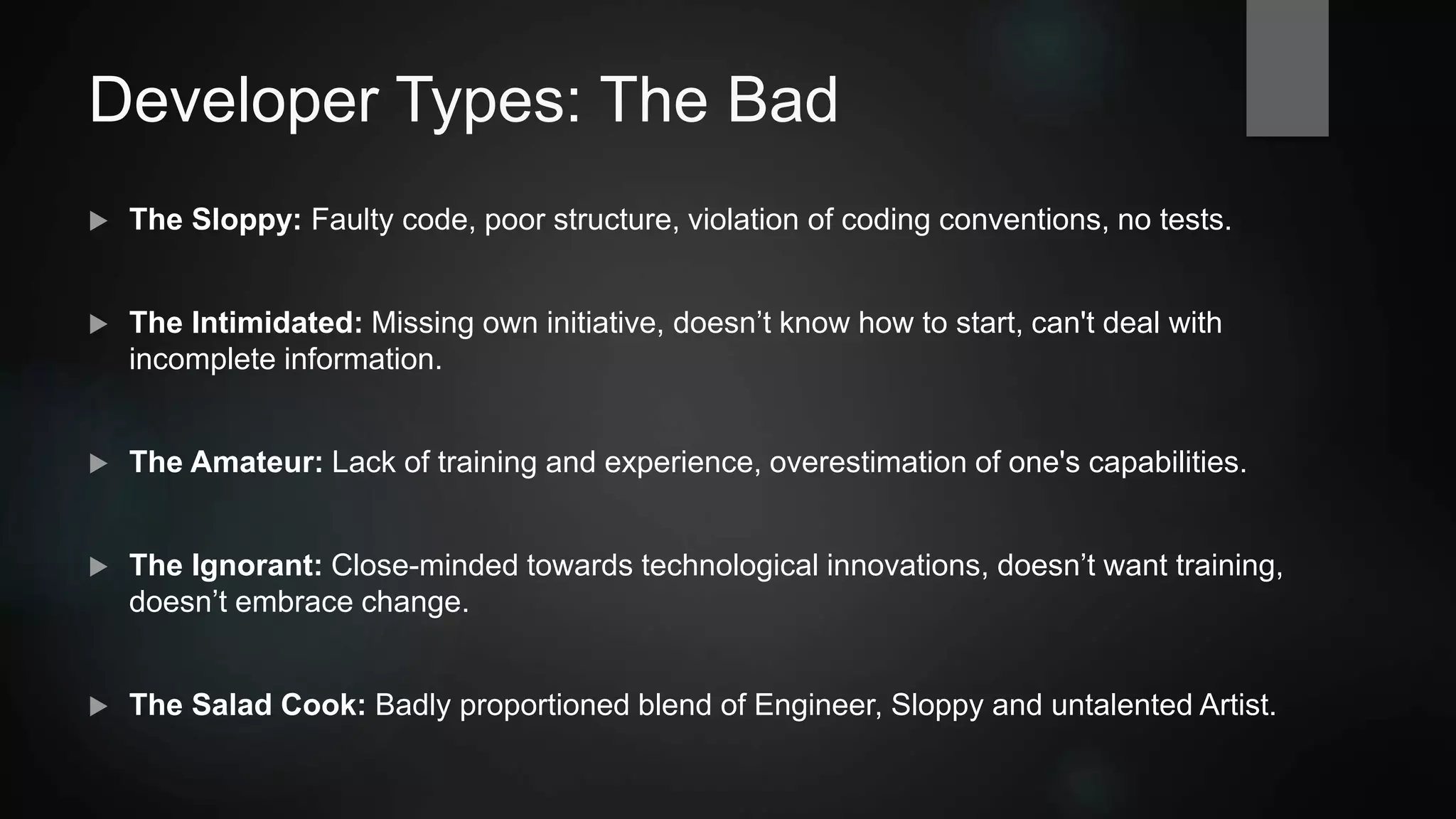 Developer Types: The Bad
 The Sloppy: Faulty code, poor structure, violation of coding conventions, no tests.
 The Intimidated: Missing own initiative, doesn’t know how to start, can't deal with
incomplete information.
 The Amateur: Lack of training and experience, overestimation of one's capabilities.
 The Ignorant: Close-minded towards technological innovations, doesn’t want training,
doesn’t embrace change.
 The Salad Cook: Badly proportioned blend of
Engineer, Sloppy and untalented Artist.
 
