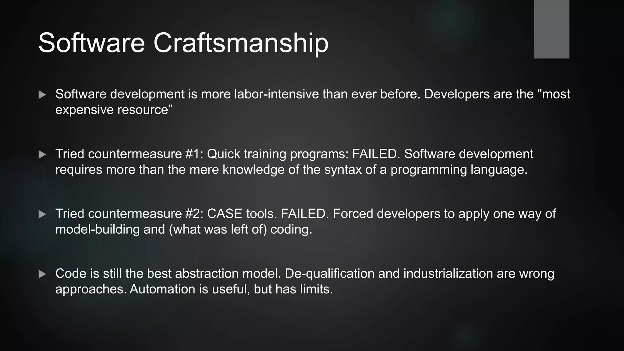 Software Craftsmanship
 Software development is more labor-intensive than ever before. Developers are often
considered the "most expensive resource”.
 Countermeasure attempt #1: Quick training programs: FAILED. Software development
requires more than the mere knowledge of the syntax of a programming language.
 Countermeasure attempt #2: CASE tools: FAILED. Forced developers to apply one way of
model-building and of (what was left of) coding.
 Code is still the best abstraction model. De-qualification and industrialization are
wrong approaches. Automation is useful, but has limits.
 
