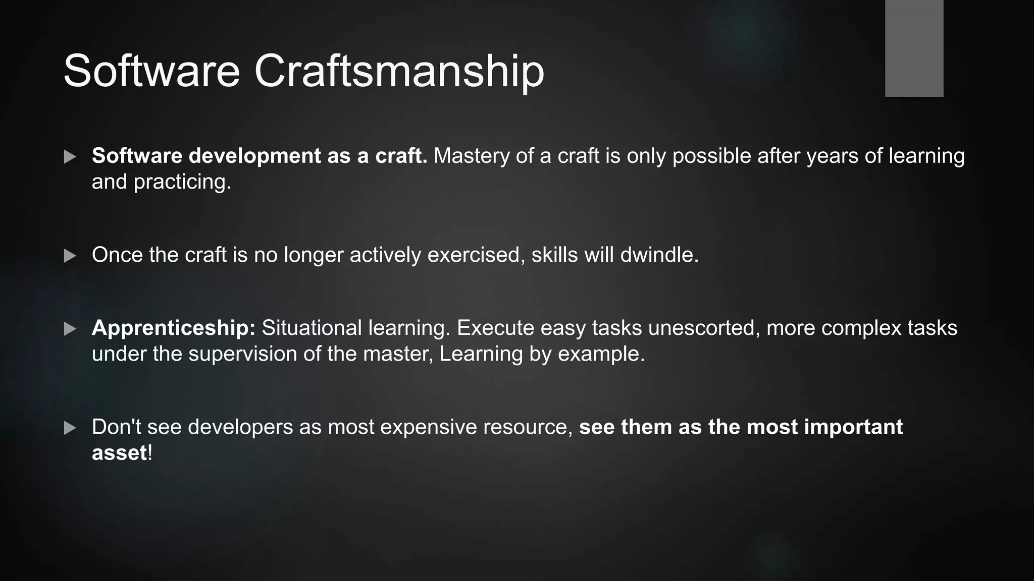 Software Craftsmanship
 Software development as a craft. Mastery of a craft is only possible after years of learning
and practicing.
 Once the craft is no longer actively exercised, skills will dwindle.
 Apprenticeship: Situational learning. Execute easy tasks unescorted, more complex tasks
under the supervision of the master, Learning by example.
 Don't see developers as "most expensive resource", see them as your most important
asset!
 