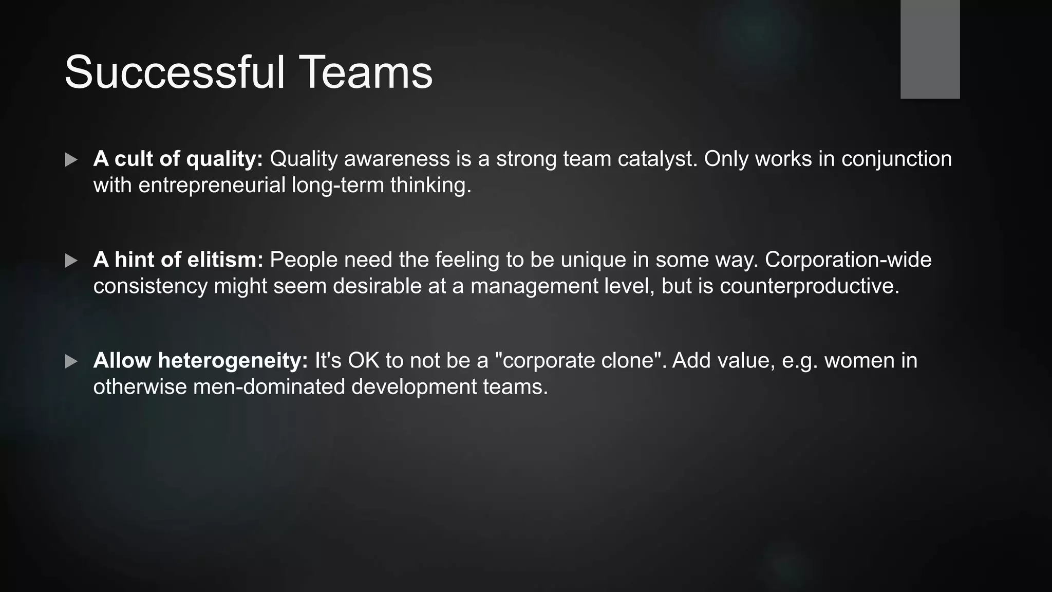 Successful Teams
 A cult of quality: Quality awareness is a strong team catalyst. Only works in conjunction
with entrepreneurial long-term thinking.
 A hint of elitism: People need the feeling to be unique in some way. Corporation-wide
consistency might seem desirable at a management level, but is counterproductive.
 Allow heterogeneity: It's OK to not be a corporate clone. Add value, e.g. women in
otherwise male-dominated development teams.
 