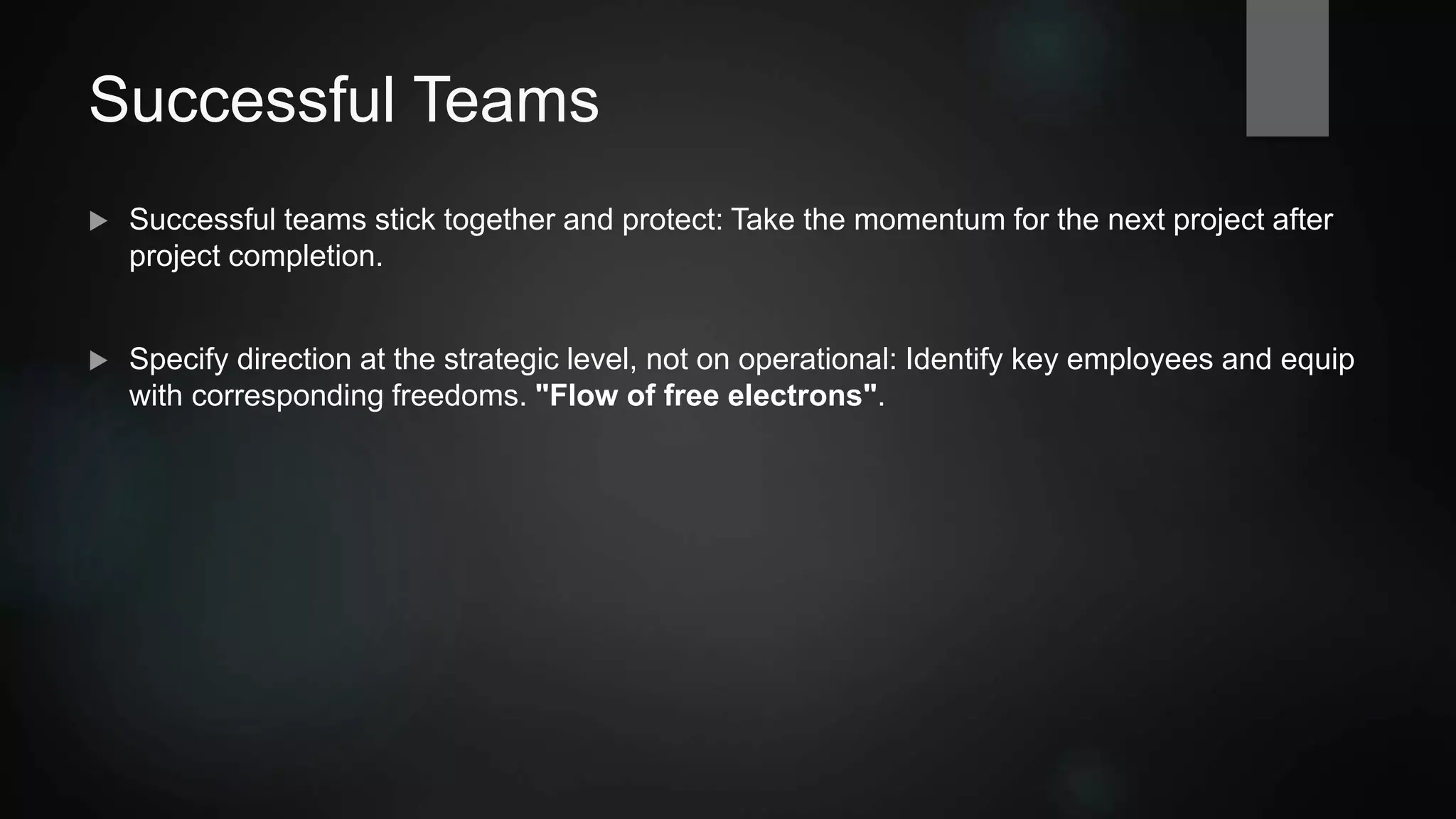 Successful Teams
 Successful teams should stick together. Take the momentum for the next project after
completion.
 Specify direction at the strategic level, but avoid micro-management: Identify key
employees and equip them with corresponding liberties. "Flow of free electrons".
 