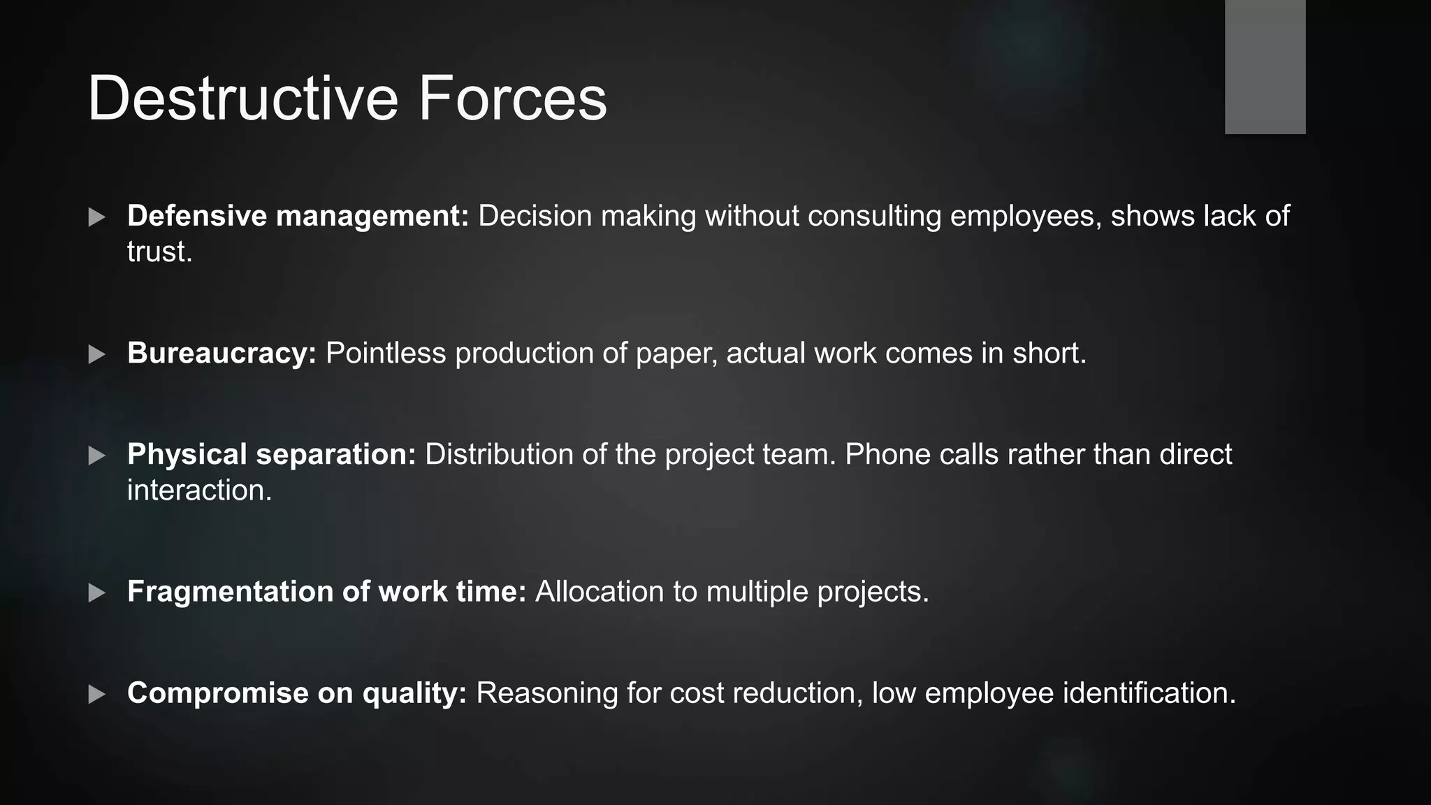Destructive Forces
 Defensive management: Decision making without consulting employees, shows lack of
trust.
 Bureaucracy: Pointless production of paper, actual work comes in short.
 Physical separation: Distribution of a project team. Phone calls rather than direct
interaction.
 Fragmentation of work time: Allocation to multiple projects.
 