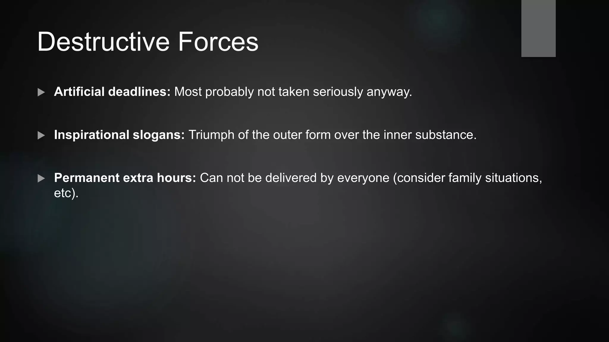 Destructive Forces
 Compromise on quality: Reasoning for cost reduction, but actually increases costs. Low
employee identification.
 Artificial deadlines: Most probably not taken seriously anyway.
 Inspirational slogans: Triumph of the outer form over the inner substance.
 Permanent extra hours: Can not be delivered by everyone (consider family situations,
etc).
 