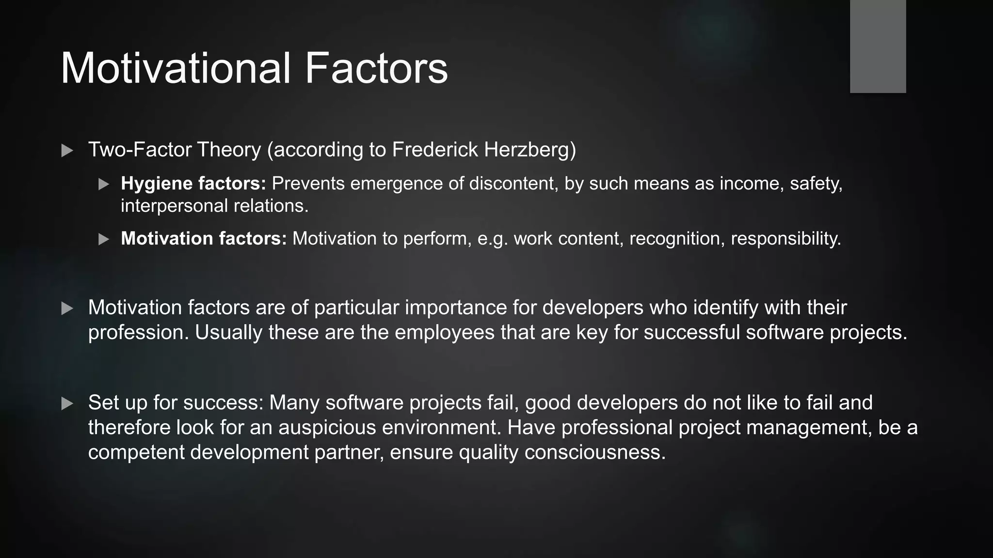 Motivational Factors
 Two-Factor Theory (according to Frederick Herzberg)
 Hygiene factors: Prevents emergence of discontent by means as income, safety, interpersonal
relations.
 Motivation factors: Motivation to perform, e.g. work content, recognition, responsibility.
 Motivation factors are of particular importance for developers who identify with their
profession. Usually these are the employees that are key for successful software projects.
 Set up for success: Many software projects fail, good developers
do not like to fail and therefore look for an auspicious environment.
Have professional project management, be a competent
development partner, ensure quality consciousness.
 