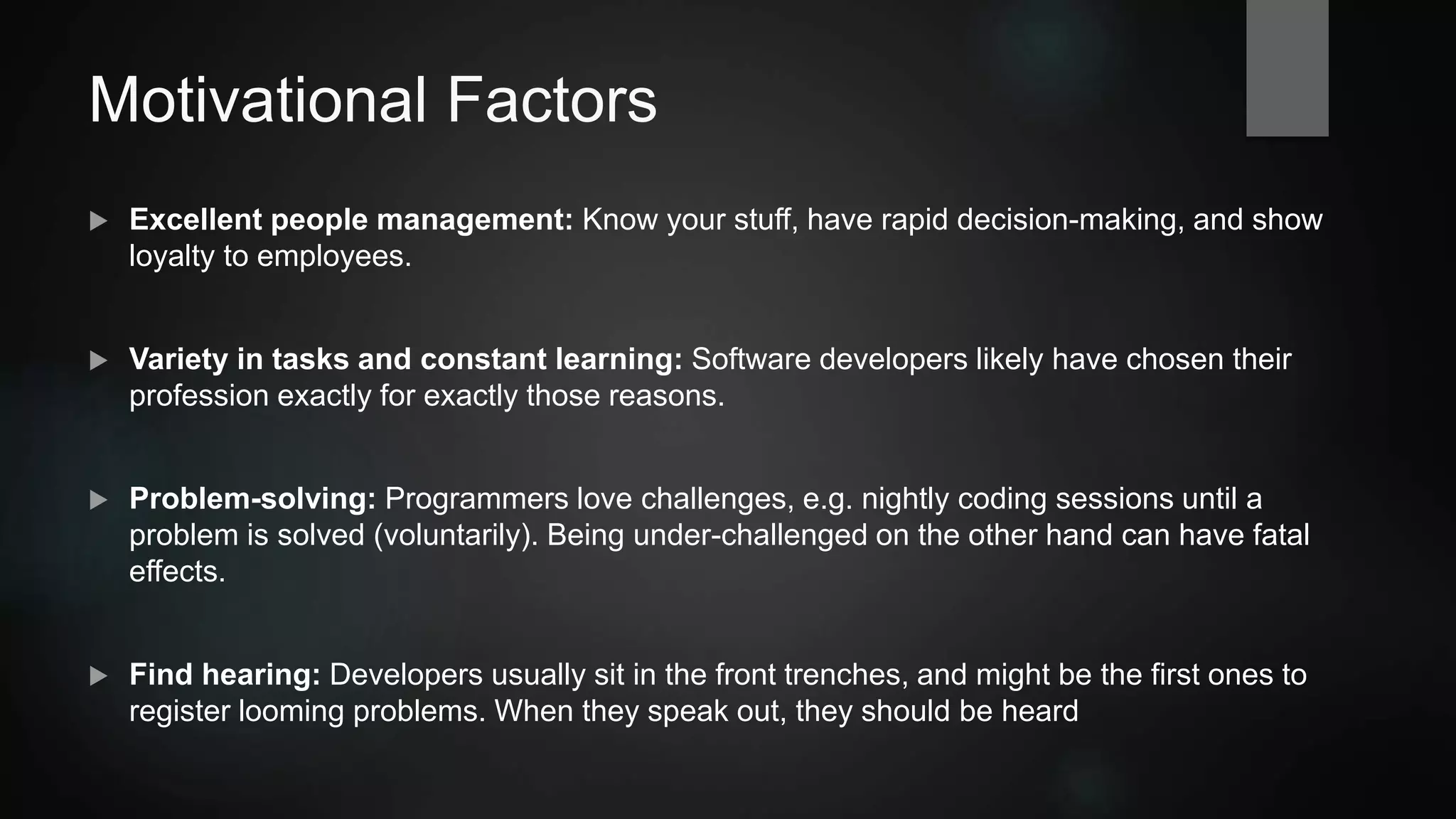 Motivational Factors
 Excellent people management: Know your staff, include team in decision-making, show
loyalty to employees.
 Variety in tasks and constant learning: Software developers likely have chosen their
profession exactly for those reasons.
 Problem-solving: Programmers love challenges, e.g. voluntary nightly coding sessions
until a problem is solved. In contrast, being under-challenged can have fatal effects.
 Find hearing: Developers usually sit in the front trenches, and might be the first ones to
register looming problems. When they speak out, they should be heard.
 
