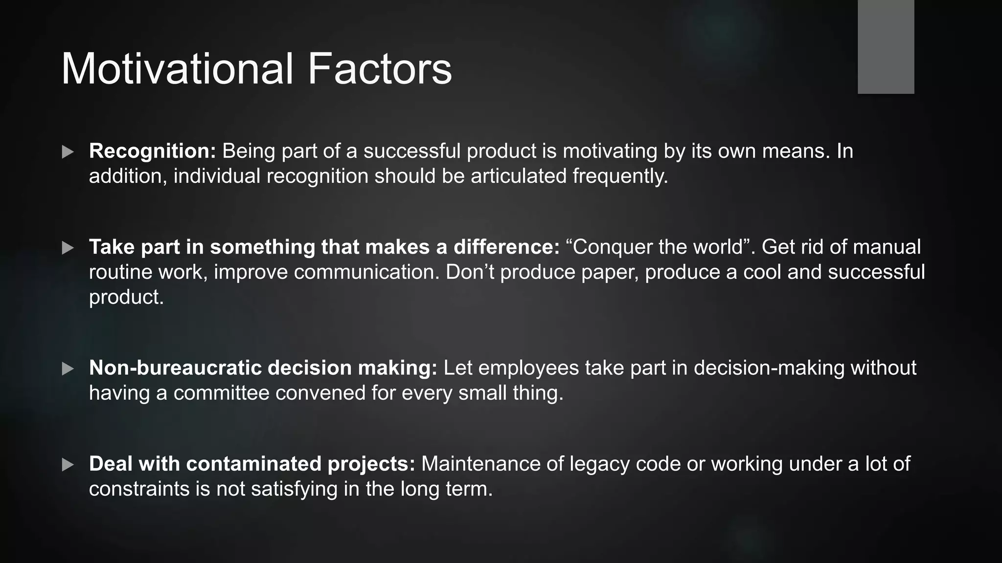 Motivational Factors
 Recognition: Being part of a successful product is motivating by its own means. In
addition, individual recognition should be articulated frequently.
 Take part in something that makes a difference: “Conquer the world”. Get rid of manual
routine work, improve communication. Don’t produce paper, produce a cool and successful
product.
 Non-bureaucratic decision making: Let employees take part in decision-making without
having a committee convened for every small thing.
 Deal with contaminated projects: Maintenance of legacy code or working under a lot of
constraints is not satisfying in the long term.
 