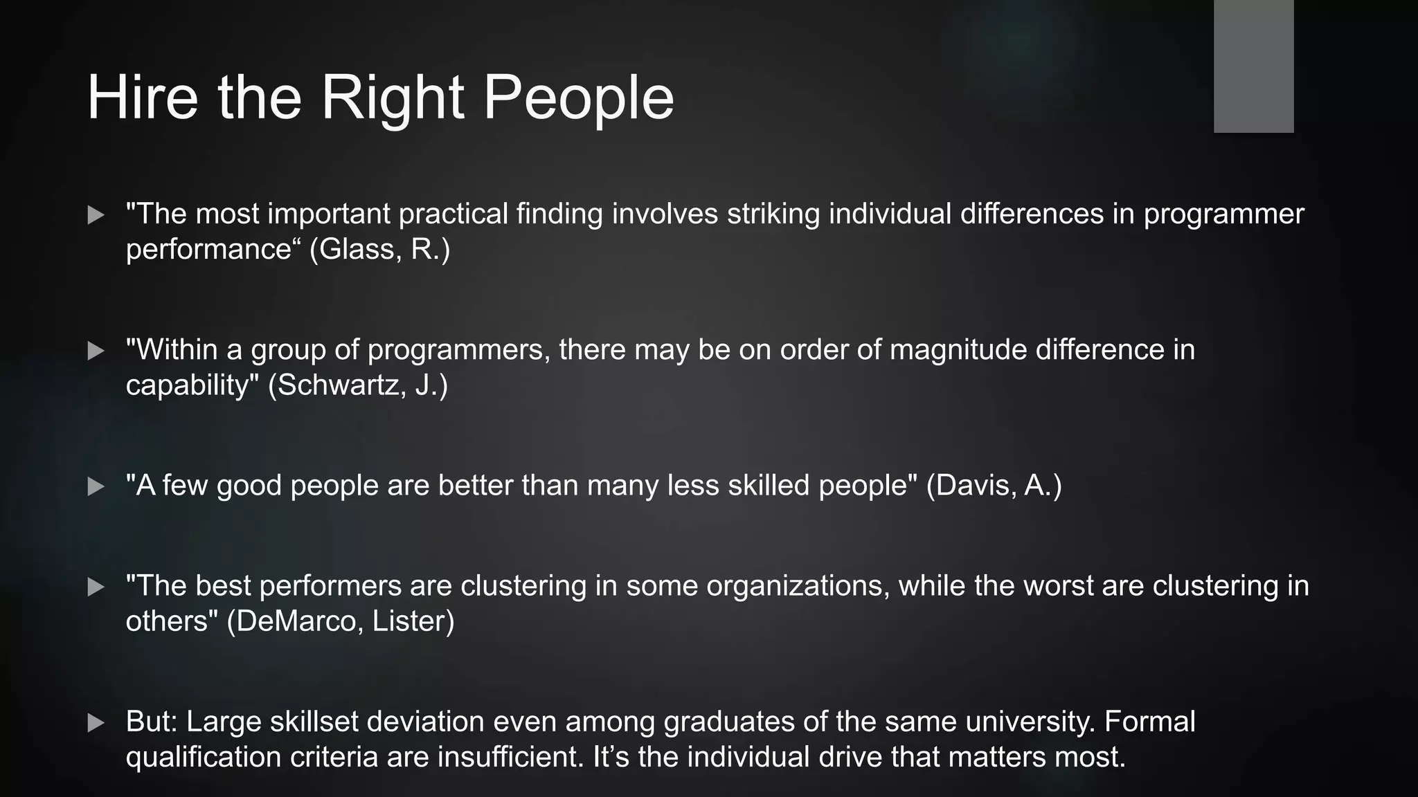 Hire the Right People
 "The most important practical finding involves striking individual differences in programmer
performance“ (Glass, R.)
 "Within a group of programmers, there may be on order of magnitude difference in
capability" (Schwartz, J.)
 "A few good people are better than many less skilled people" (Davis, A.)
 "The best performers are clustering in some organizations, while the worst are clustering in
others" (DeMarco, Lister)
 But: Large skillset deviation even among graduates of the same university. Formal
qualification criteria are insufficient. It’s the individual drive that matters most.
 