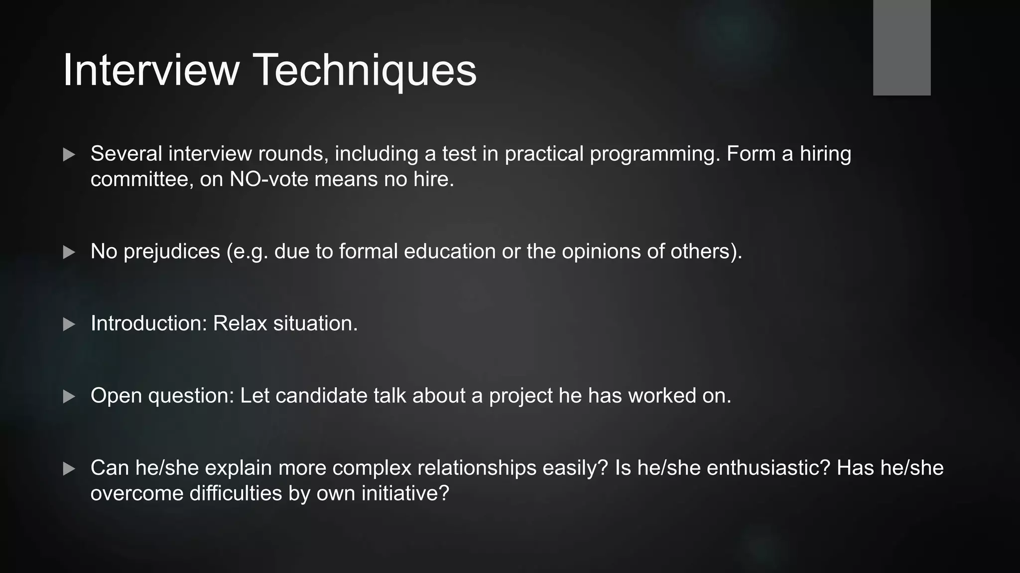 Interview Techniques
 Several interview rounds, including a test in practical programming. Form a hiring
committee, one NO-vote implies "no hire".
 No prejudices (e.g. due to formal education or the opinions of others).
 Introduction: Relax situation.
 Open question: Let candidate talk about a project he has worked on.
 Can he/she explain more complex relationships easily? Is he/she enthusiastic? Has he/she
overcome difficulties by own initiative?
 