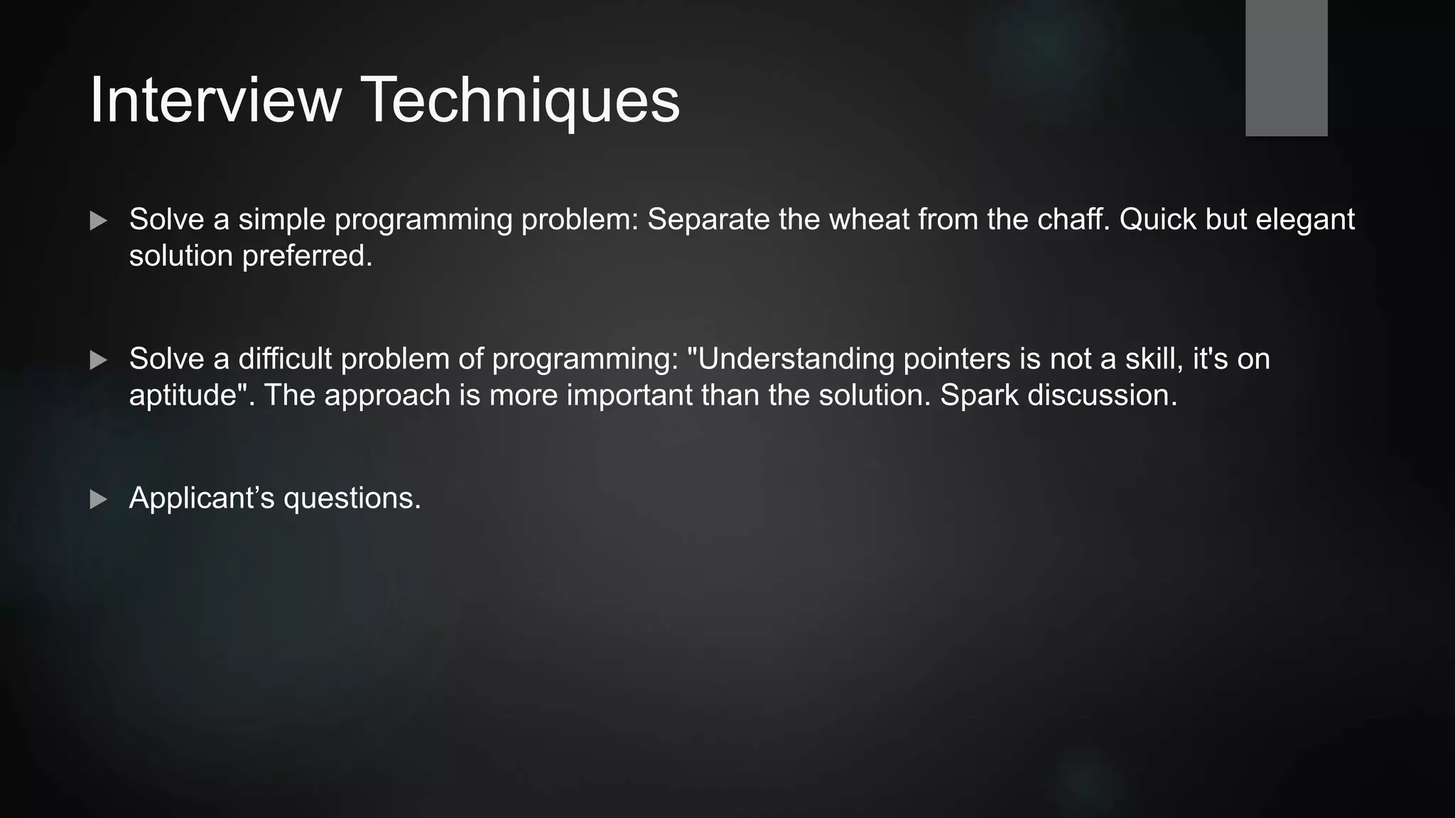 Interview Techniques
 Solve a simple programming problem: Separate the wheat from the chaff. Quick but elegant
solution preferred.
 Solve a difficult problem of programming: "Understanding pointers is not a skill, it's an
aptitude". The approach is more important than the solution. Spark discussion.
 Applicant’s questions.
 