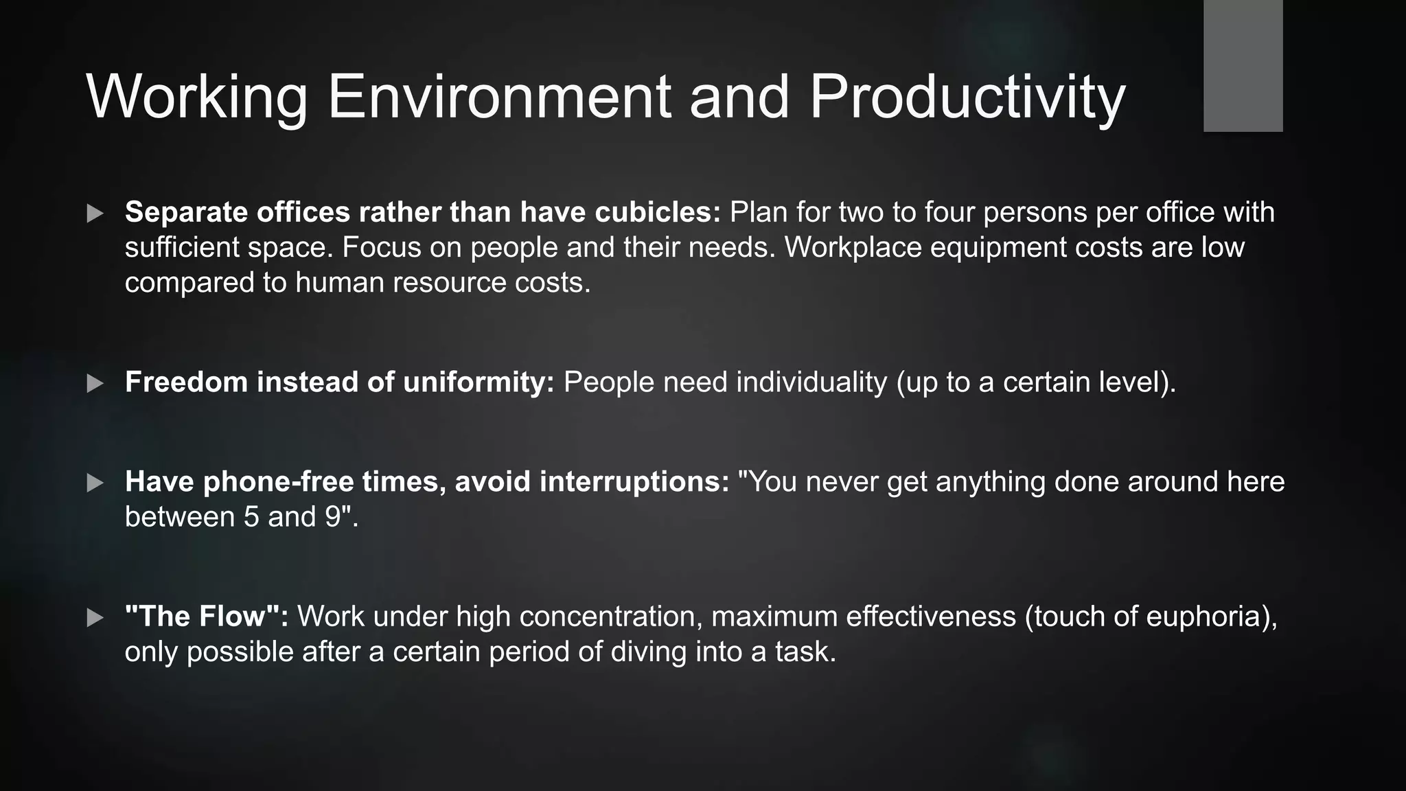 Working Environment and Productivity
 Separate offices rather than have cubicles: Plan for two to four persons per office with
sufficient space. Focus on people and their needs. Workplace equipment costs are low
compared to human resource costs.
 Freedom instead of uniformity: People need individuality (up to a certain level).
 Have phone-free times, avoid interruptions: "You never get anything done around here
between 5 and 9".
 "The Flow": Work under high concentration, maximum effectiveness (touch of euphoria),
only possible after a certain period of diving into a task.
 