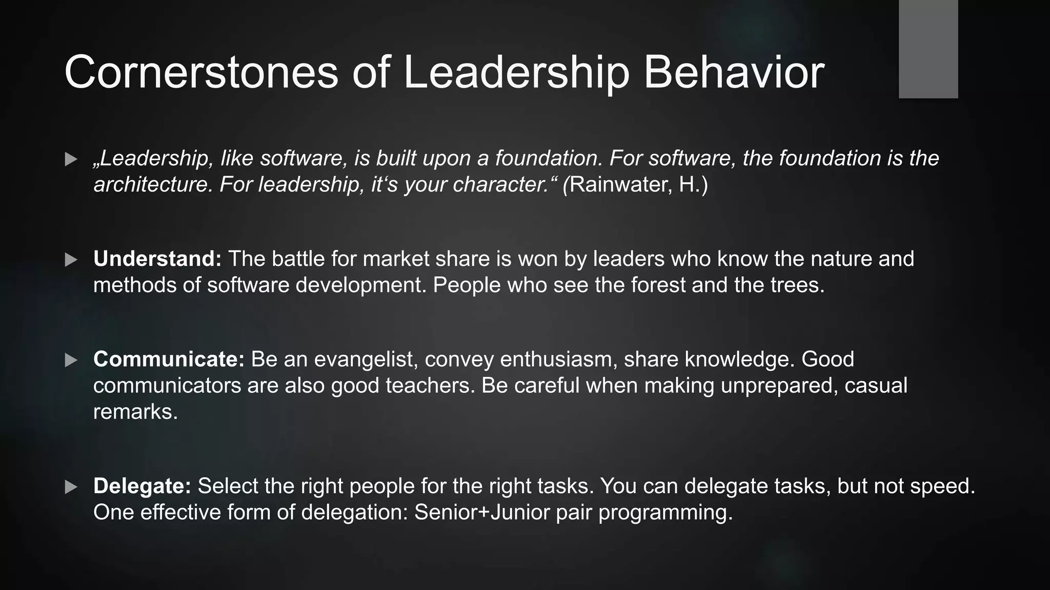 Cornerstones of Leadership Behavior
 „Leadership, like software, is built upon a foundation. For software, the foundation is
the architecture. For leadership, it‘s your character.“ (Rainwater, H.)
 Understand: The battle for market share is won by leaders who know the nature and
methods of software development. People who "see the forest AND the trees".
 Communicate: Be an evangelist, convey enthusiasm, share knowledge. Good
communicators are also good teachers. Be careful when making unprepared, casual
remarks.
 