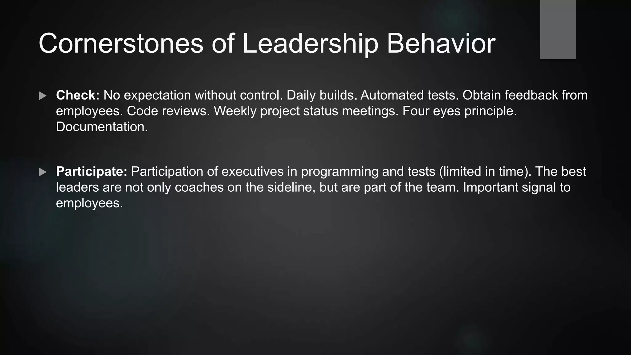 Cornerstones of Leadership Behavior
 Delegate: Select the right people for the right tasks. You can delegate tasks, but not speed.
One effective form of delegation: Senior+Junior pair programming.
 Check: No expectation without checking. Daily builds. Automated tests. Obtain feedback
from employees. Code reviews. Weekly project status meetings. Four eyes principle.
Documentation.
 Participate: Participation of leaders in programming and tests (limited in time). The best
leaders are not only coaches on the sideline, but are part of the team. Important signal to
employees.
 