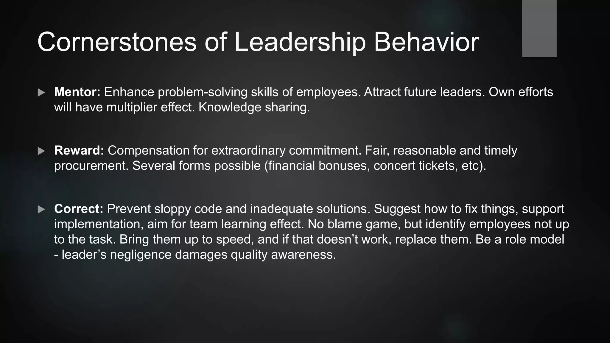 Cornerstones of Leadership Behavior
 Mentor: Enhance problem-solving skills of employees. Attract future leaders. Your own
effort will have multiplier effect. Knowledge sharing.
 Reward: Compensation for extraordinary commitment. Fair, reasonable and timely
procurement. Several forms possible (financial bonuses, concert tickets, etc).
 Revise: Prevent sloppy code and inadequate solutions. Suggest how to fix things, support
implementation, aim for team learning effect. No blame game, but identify employees not up
to the task. Bring them up to speed, and if that doesn’t work, replace them. Be a role model
- leader’s negligence damages quality awareness.
 