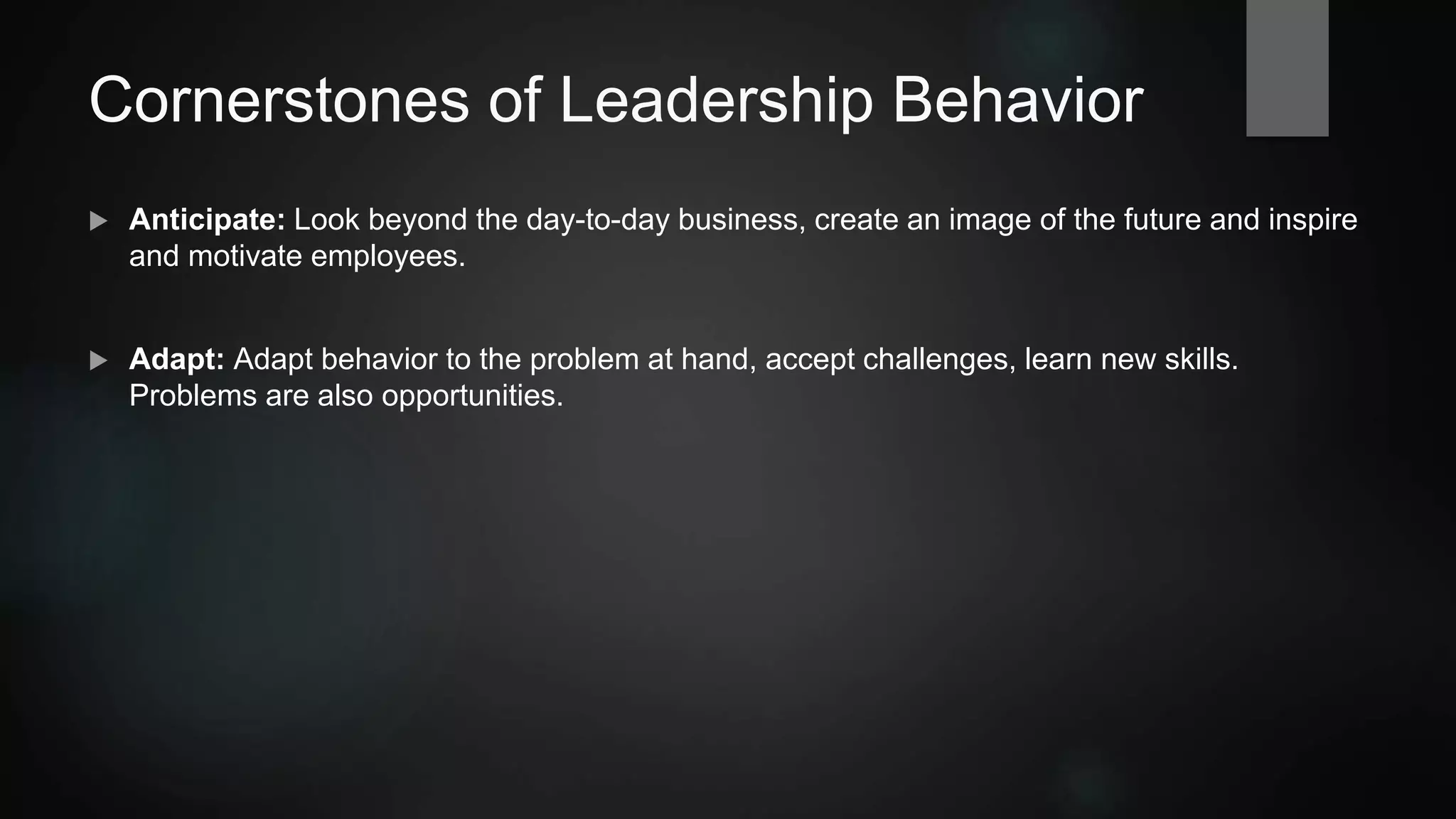 Cornerstones of Leadership Behavior
 Anticipate: Look beyond the day-to-day business, create an image of the future and inspire
and motivate employees.
 Adapt: Adapt behavior to the problem at hand, accept challenges, learn new skills.
Problems are also opportunities.
 