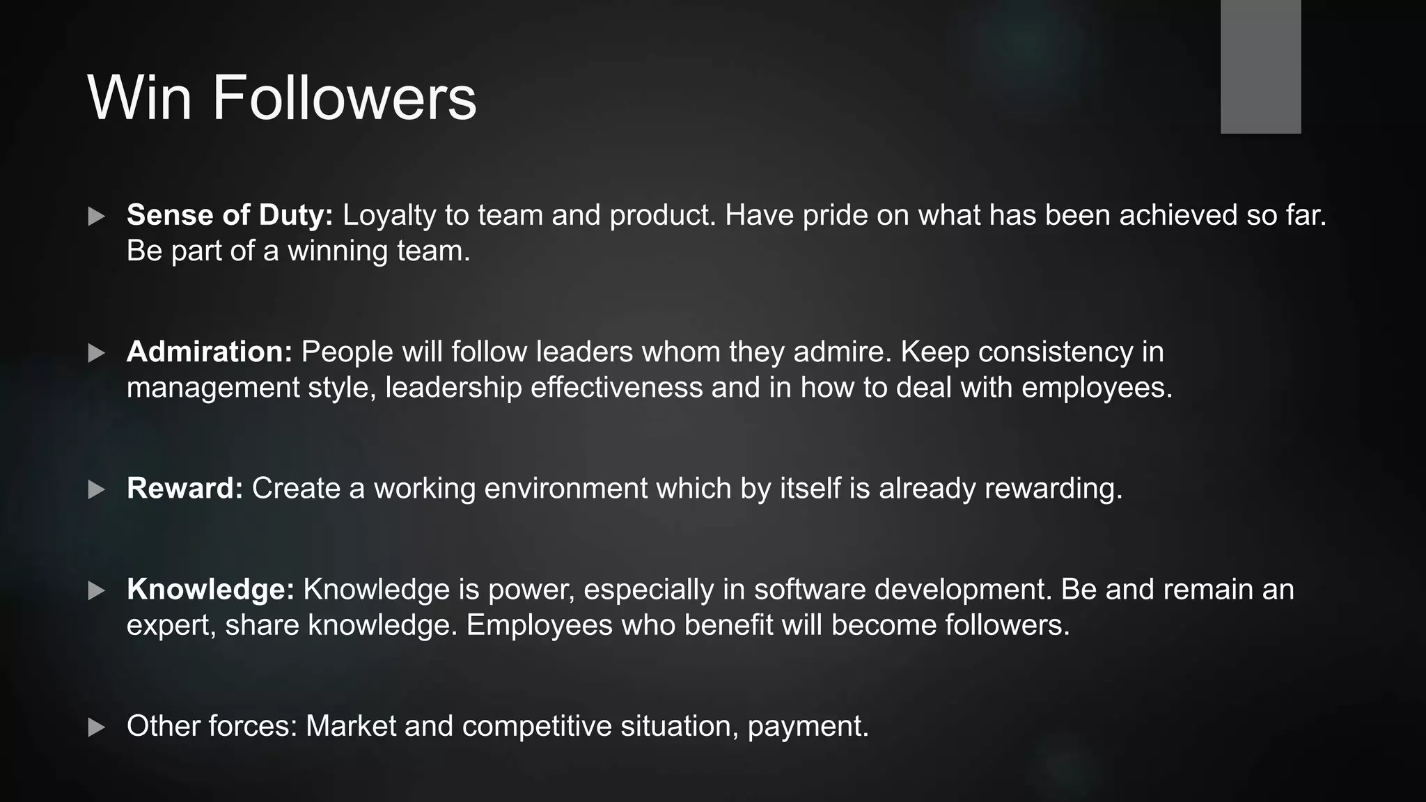 Win Followers
 Sense of duty: Loyalty to team and product. Have pride on what has been achieved so far. Be
part of a winning team.
 Admiration: People will follow leaders whom they admire. Keep consistency in management
style, leadership effectiveness and in communication with employees.
 Environment: Create a working environment which by itself is already rewarding.
 Knowledge: Knowledge is power, especially in software development. Be and remain an
expert, share knowledge.
 Other forces: Market and competitive situation, payment.
 