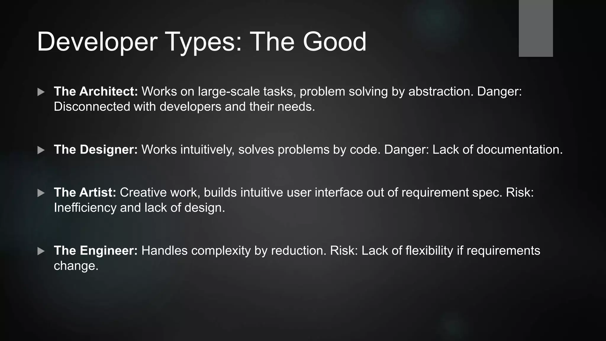 Developer Types: The Good
 The Architect: Works on large-scale tasks, problem solving by abstraction. Danger:
Disconnected with developers and their needs.
 The Designer: Works intuitively, solves problems by code. Danger: Lack of documentation.
 The Artist: Creative work, builds intuitive user interface out of requirement spec. Risk:
Inefficiency and lack of design.
 The Engineer: Handles complexity by reduction.
Risk: Lack of flexibility if requirements change.
 