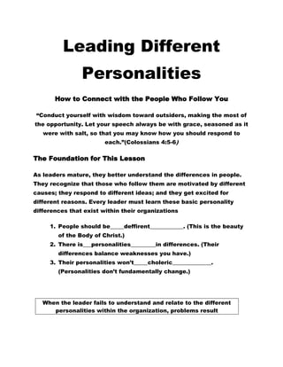 Leading Different
                Personalities
       How to Connect with the People Who Follow You

 “Conduct yourself with wisdom toward outsiders, making the most of
the opportunity. Let your speech always be with grace, seasoned as it
   were with salt, so that you may know how you should respond to
                        each.”(Colossians 4:5-6)

The Foundation for This Lesson

As leaders mature, they better understand the differences in people.
They recognize that those who follow them are motivated by different
causes; they respond to different ideas; and they get excited for
different reasons. Every leader must learn these basic personality
differences that exist within their organizations

     1. People should be_____deffirent____________. (This is the beauty
        of the Body of Christ.)
     2. There is___personalities_________in differences. (Their
        differences balance weaknesses you have.)
     3. Their personalities won’t_____choleric______________.
        (Personalities don’t fundamentally change.)




   When the leader fails to understand and relate to the different
      personalities within the organization, problems result
 