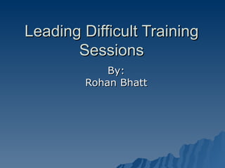 Leading Difficult Training Sessions By: Rohan Bhatt 