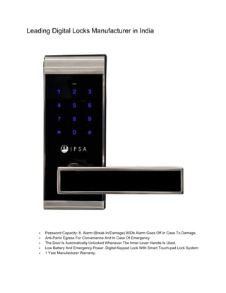 Leading Digital Locks Manufacturer in India
● Password Capacity: 8. Alarm (Break-In/Damage) 80Db Alarm Goes Off In Case To Damage.
● Anti-Panic Egress For Convenience And In Case Of Emergency.
● The Door Is Automatically Unlocked Whenever The Inner Lever Handle Is Used.
● Low Battery And Emergency Power. Digital Keypad Lock With Smart Touch-pad Lock System
● 1 Year Manufacturer Warranty.
 