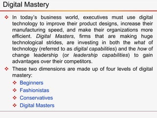  In today’s business world, executives must use digital
technology to improve their product designs, increase their
manufacturing speed, and make their organizations more
efficient. Digital Masters, firms that are making huge
technological strides, are investing in both the what of
technology (referred to as digital capabilities) and the how of
change leadership (or leadership capabilities) to gain
advantages over their competitors.
 These two dimensions are made up of four levels of digital
mastery:
 Beginners
 Fashionistas
 Conservatives
 Digital Masters
Digital Mastery
 