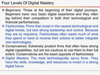 Four Levels Of Digital Mastery
 Beginners: Those at the beginning of their digital journeys.
Beginners have very basic digital experience and they often
lag behind their competitors in both their technological and
financial performances.
 Fashionistas: Firms that invest in the newest technological and
digital trends, but lack strong leadership and control. Because
they are so impulsive, Fashionistas often waste much of what
they spend or have to reverse their actions to better integrate
new technologies.
 Conservatives: Extremely prudent firms that often have strong
digital capabilities, but are too cautious to use them to their full
extent. Conservatives are the exact opposite of fashionistas.
 Digital Masters: The most technologically savvy firms. They
have the skills, knowledge, and resources to invest in a strong
digital future.
 