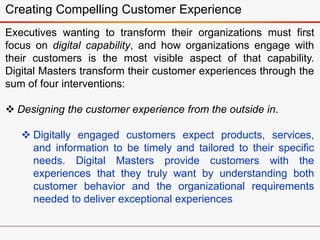 Creating Compelling Customer Experience
Executives wanting to transform their organizations must first
focus on digital capability, and how organizations engage with
their customers is the most visible aspect of that capability.
Digital Masters transform their customer experiences through the
sum of four interventions:
 Designing the customer experience from the outside in.
 Digitally engaged customers expect products, services,
and information to be timely and tailored to their specific
needs. Digital Masters provide customers with the
experiences that they truly want by understanding both
customer behavior and the organizational requirements
needed to deliver exceptional experiences
 
