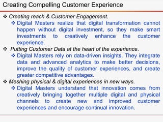 Creating Compelling Customer Experience
 Creating reach & Customer Engagement.
 Digital Masters realize that digital transformation cannot
happen without digital investment, so they make smart
investments to creatively enhance the customer
experience.
 Putting Customer Data at the heart of the experience.
 Digital Masters rely on data-driven insights. They integrate
data and advanced analytics to make better decisions,
improve the quality of customer experiences, and create
greater competitive advantages.
 Meshing physical & digital experiences in new ways.
 Digital Masters understand that innovation comes from
creatively bringing together multiple digital and physical
channels to create new and improved customer
experiences and encourage continual innovation.
 