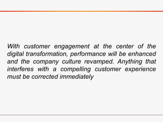 With customer engagement at the center of the
digital transformation, performance will be enhanced
and the company culture revamped. Anything that
interferes with a compelling customer experience
must be corrected immediately
 