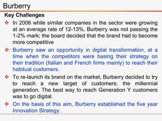 Key Challenges
 In 2006 while similar companies in the sector were growing
at an average rate of 12-13%, Burberry was not passing the
1-2% mark; the board decided that the brand had to become
more competitive
 Burberry saw an opportunity in digital transformation, at a
time when the competitors were basing their strategy on
their tradition (Italian and French firms mainly) to reach their
habitual customers.
 To re-launch its brand on the market, Burberry decided to try
to reach a new target of customers; the millennial
generation. The best way to reach Generation Y customers
was to go digital.
 On the basis of this aim, Burberry established the five year
Innovation Strategy..
Burberry
 
