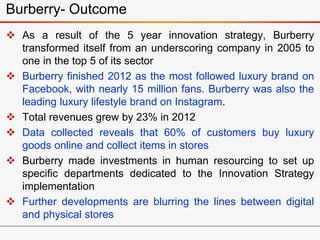  As a result of the 5 year innovation strategy, Burberry
transformed itself from an underscoring company in 2005 to
one in the top 5 of its sector
 Burberry finished 2012 as the most followed luxury brand on
Facebook, with nearly 15 million fans. Burberry was also the
leading luxury lifestyle brand on Instagram.
 Total revenues grew by 23% in 2012
 Data collected reveals that 60% of customers buy luxury
goods online and collect items in stores
 Burberry made investments in human resourcing to set up
specific departments dedicated to the Innovation Strategy
implementation
 Further developments are blurring the lines between digital
and physical stores
Burberry- Outcome
 
