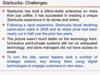 Starbucks- Challenges
 Starbucks has built a billion-dollar enterprise on more
than just coffee; it has succeeded in creating a unique
Starbucks experience in its stores and online.
 Following a rapid expansion, Starbucks faced declining
same-store sales in 2008 and its share price had been
nearly cut in half over the prior two years.
 The picture wasn’t much better on the technology front.
Unintuitive point-of-sale systems still ran on antiquated
technology, and store managers did not have access to
email.
 To turn the tide, senior leaders took a number of
strategic actions, key among them using digital
technologies to engage customers in new ways.
 