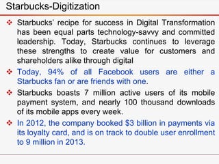 Starbucks-Digitization
 Starbucks’ recipe for success in Digital Transformation
has been equal parts technology-savvy and committed
leadership. Today, Starbucks continues to leverage
these strengths to create value for customers and
shareholders alike through digital
 Today, 94% of all Facebook users are either a
Starbucks fan or are friends with one.
 Starbucks boasts 7 million active users of its mobile
payment system, and nearly 100 thousand downloads
of its mobile apps every week.
 In 2012, the company booked $3 billion in payments via
its loyalty card, and is on track to double user enrollment
to 9 million in 2013.
 