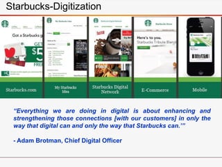 “Everything we are doing in digital is about enhancing and
strengthening those connections [with our customers] in only the
way that digital can and only the way that Starbucks can.’”
- Adam Brotman, Chief Digital Officer
Starbucks-Digitization
 