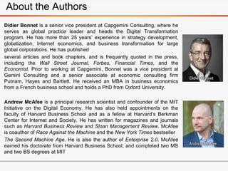 About the Authors
Didier Bonnet is a senior vice president at Capgemini Consulting, where he
serves as global practice leader and heads the Digital Transformation
program. He has more than 25 years’ experience in strategy development,
globalization, Internet economics, and business transformation for large
global corporations. He has published
several articles and book chapters, and is frequently quoted in the press,
including the Wall Street Journal, Forbes, Financial Times, and the
Economist. Prior to working at Capgemini, Bonnet was a vice president at
Gemini Consulting and a senior associate at economic consulting firm
Putnam, Hayes and Bartlett. He received an MBA in business economics
from a French business school and holds a PhD from Oxford University.
Andrew McAfee is a principal research scientist and confounder of the MIT
Initiative on the Digital Economy. He has also held appointments on the
faculty of Harvard Business School and as a fellow at Harvard’s Berkman
Center for Internet and Society. He has written for magazines and journals
such as Harvard Business Review and Sloan Management Review. McAfee
is coauthor of Race Against the Machine and the New York Times bestseller
The Second Machine Age. He is also the author of Enterprise 2.0. McAfee
earned his doctorate from Harvard Business School, and completed two MS
and two BS degrees at MIT
 