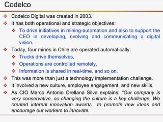 Codelco
 Codelco Digital was created in 2003.
 It has both operational and strategic objectives:
 To drive initiatives in mining-automation and also to support the
CEO in developing, evolving and communicating a digital
vision.
 Today, four mines in Chile are operated automatically:
 Trucks drive themselves,
 Operations are controlled remotely,
 Information is shared in real-time, and so on.
 This was more than just a technology implementation challenge.
 It involved a new culture, employee engagement, and new skills.
 As CIO Marco Antonio Orellana Silva explains: “Our company is
very conservative, so changing the culture is a key challenge. We
created internal innovation awards to promote new ideas and
encourage our workers to innovate.
 